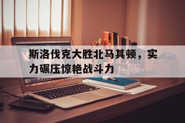 kaiyun开云体育-斯洛伐克大胜北马其顿，实力碾压惊艳战斗力的简单介绍